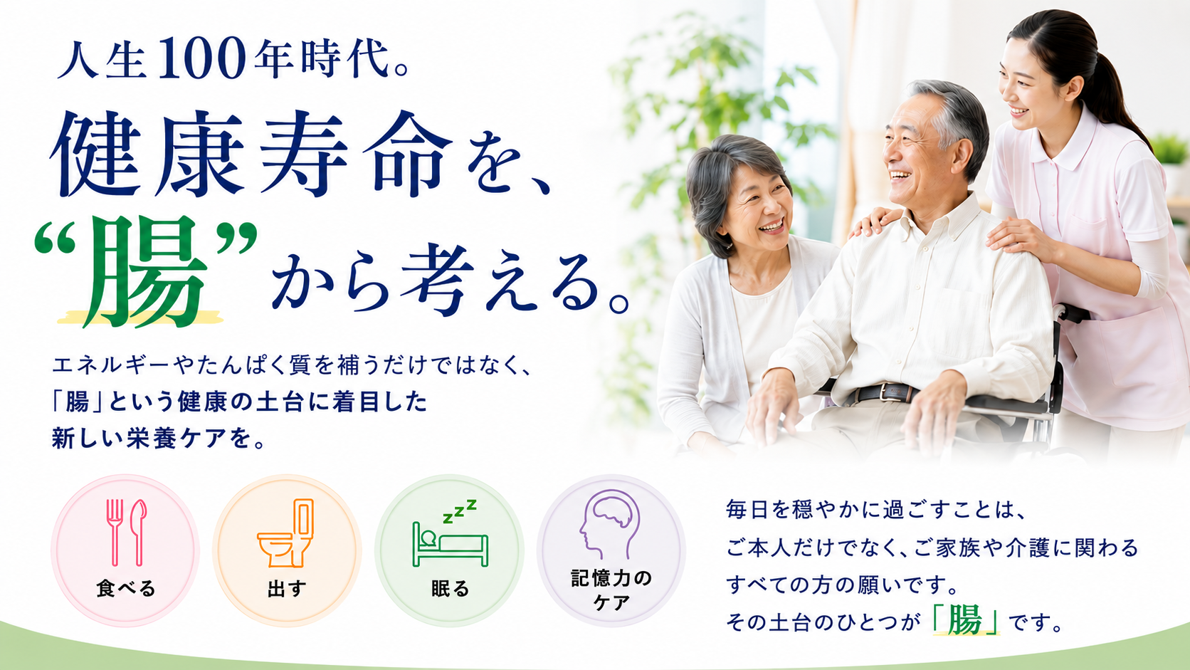人生100年時代。健康寿命を“腸”から考える。エネルギーやたんぱく質を補うだけではなく、「腸」という健康の土台に着目した新しい影響ケアを。「食べる」「出す」「眠る」「記憶力のケア」毎日を穏やかに過ごすことは、ご本人だけでなく、ご家族や介護に関わるすべての方の願いです。その土台のひとつが「腸」です。