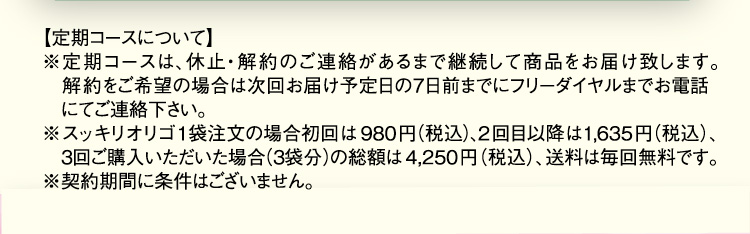 【定期コースについて】 ※定期コースは、休止・解約のご連絡があるまで継続して商品をお届け致します。解約をご希望の場合は次回お届け予定日の7日前までにフリーダイヤルまでお電話にてご連絡下さい。 ※スッキリオリゴ1袋注文の場合初回は980円(税込)、2回目以降は1,635(税込)、3回目ご購入いただいた場合(3袋分)の総額は4,250円(税込)、送料は毎回無料です。 ※契約期間に条件はございません。