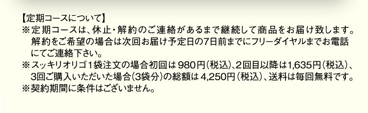 【定期コースについて】 ※定期コースは、休止・解約のご連絡があるまで継続して商品をお届け致します。解約をご希望の場合は次回お届け予定日の7日前までにフリーダイヤルまでお電話にてご連絡下さい。 ※スッキリオリゴ1袋注文の場合初回は980円(税込)、2回目以降は1,635(税込)、3回目ご購入いただいた場合(3袋分)の総額は4,250円(税込)、送料は毎回無料です。 ※契約期間に条件はございません。