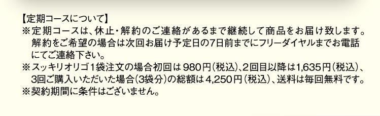 【定期コースについて】 ※定期コースは、休止・解約のご連絡があるまで継続して商品をお届け致します。解約をご希望の場合は次回お届け予定日の7日前までにフリーダイヤルまでお電話にてご連絡下さい。 ※スッキリオリゴ1袋注文の場合初回は980円(税込)、2回目以降は1,635(税込)、3回目ご購入いただいた場合(3袋分)の総額は4,250円(税込)、送料は毎回無料です。 ※契約期間に条件はございません。