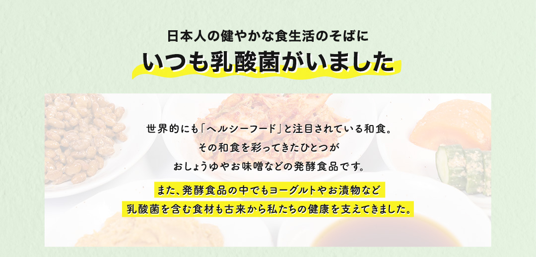 日本人の健やかな食生活のそばにいつも乳酸菌がいました 世界的にも「ヘルシーフード」と注目されている和食。その和食を彩ってきたひとつがおしょうゆやお味噌などの発酵食品です。また、発酵食品の中でもヨーグルトやお漬物など乳酸菌を含む食材も古来から私たちの健康を支えてきました。