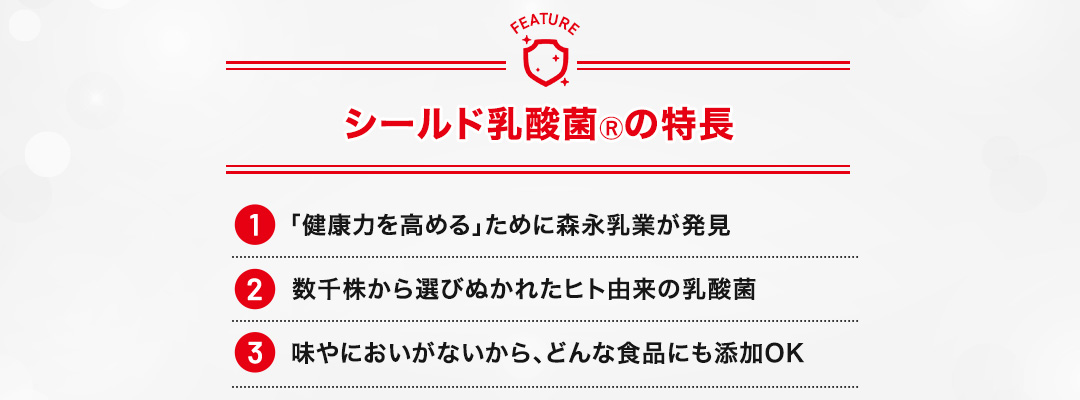 シールド乳酸菌Ⓡの特長 数千株から選びぬかれたヒト由来の乳酸菌 「健康力を高める」ために森永乳業が発見 味やにおいがないから、どんな食品にも添加OK