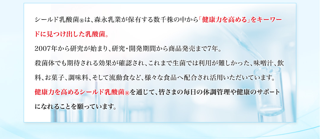 シールド乳酸菌®は、森永乳業が保有する数千株の中から「健康力を高める」をキーワードに見つけ出した乳酸菌。2007年から研究が始まり、研究・開発期間から商品発売まで7年。殺菌体でも期待される効果が確認され、これまで生菌では利用が難しかった、味噌汁、飲料、お菓子、調味料、そして流動食など、様々な食品へ配合され活用いただいています。健康力を高めるシールド乳酸菌®を通じて、皆さまの毎日の体調管理や健康のサポートになれることを願っています。