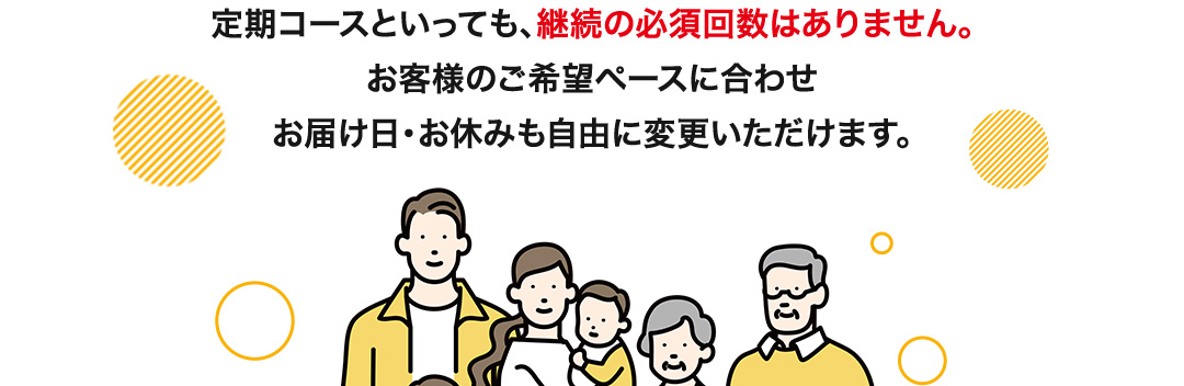 定期コースといっても、継続の必須回数はありません。お客様のご希望ペースに合わせお届け日・お休みも自由に変更いただけます。