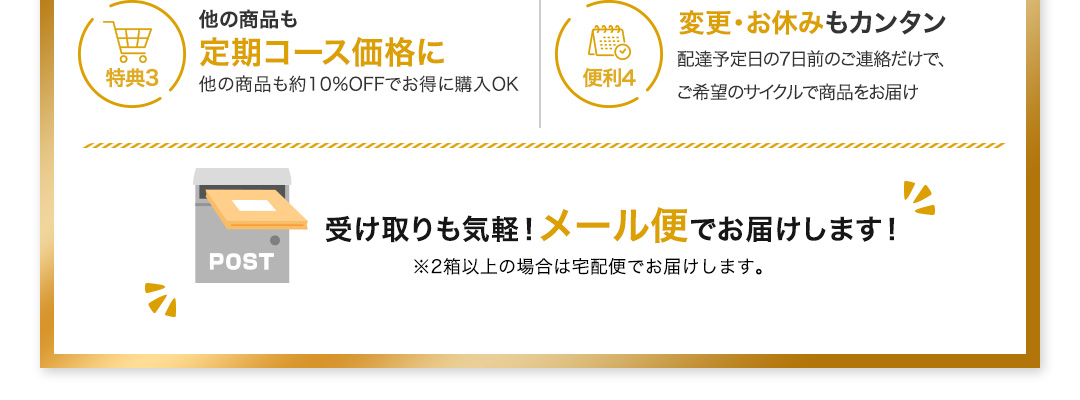 特典3 他の商品も定期コース価格に 他の商品も約10%OFFでお得に購入OK 便利4 変更・お休みもカンタン 配達予定日の7日前のご連絡だけで、ご希望のサイクルで商品をお届け 受け取りも気軽！メール便でお届けします！※2箱以上の場合は宅配便でお届けします。