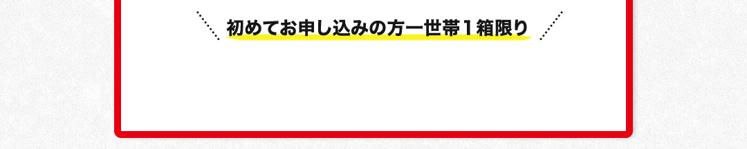 初めてお申し込みの方一世帯１箱限り