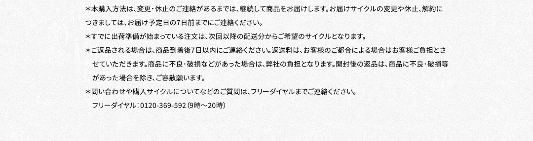＊本購入方法は、変更・休止のご連絡があるまでは、継続して商品をお届けします。お届けサイクルの変更や休止、解約につきましては、お届け予定日の7日前までにご連絡ください。＊すでに出荷準備が始まっている注文は、次回以降の配送分からご希望のサイクルとなります。＊ご返品される場合は、商品到着後7日以内にご連絡ください。返送料は、お客様のご都合による場合はお客様ご負担とさせていただきます。商品に不良・破損などがあった場合は、弊社の負担となります。開封後の返品は、商品に不良・破損等があった場合を除き、ご容赦願います。＊問い合わせや購入サイクルについてなどのご質問は、フリーダイヤルまでご連絡ください。フリーダイヤル：0120-369-592（9時～20時）