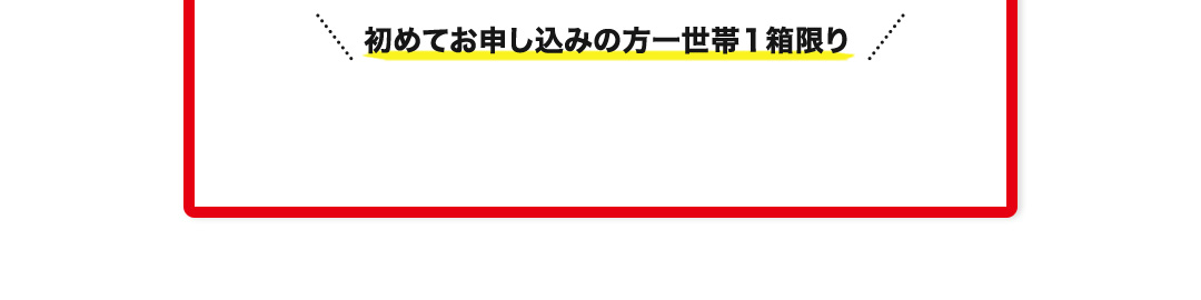 初めてお申し込みの方一世帯１箱限り