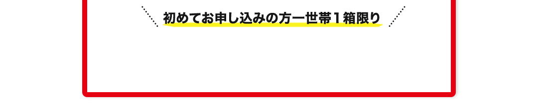 初めてお申し込みの方一世帯１箱限り