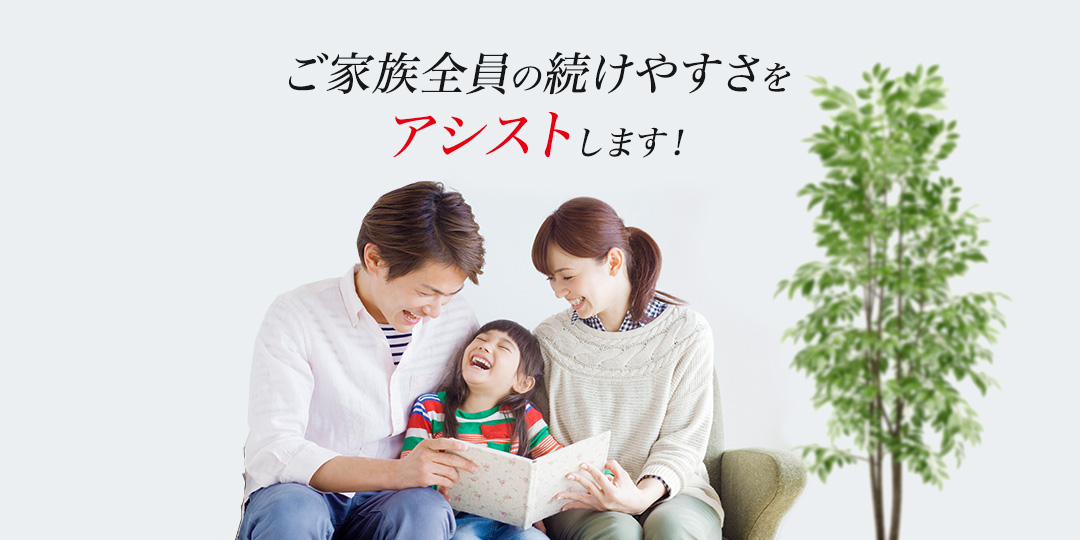 ご家族全員の続けやすさをアシストします！