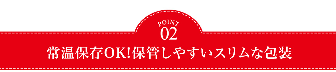 POINT03 常温保存OK!保管しやすいスリムな包装