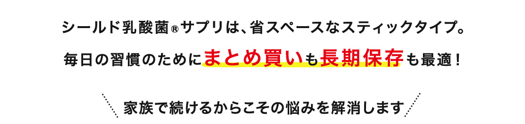シールド乳酸菌®サプリは、省スペースなスティックタイプ。毎日の習慣のためにまとめ買いも長期保存も最適！家族で続けるからこその悩みを解消します