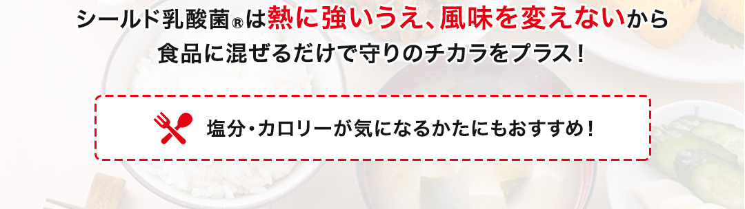 シールド乳酸菌®は熱に強いうえ、風味を変えないから食品に混ぜるだけで守りのチカラをプラス！塩分・カロリーが気になるかたにもおすすめ！