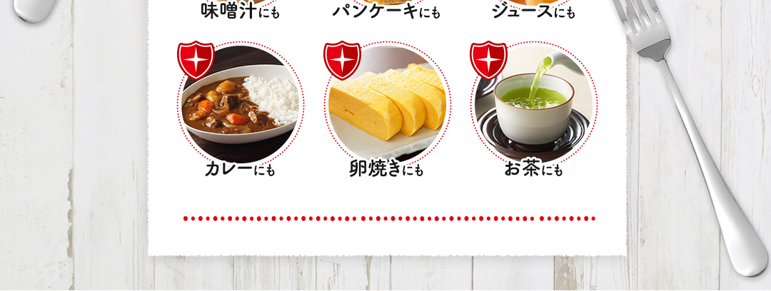 味噌汁にも パンケーキにも ジュースにも カレーにも 卵焼きにも お茶にも