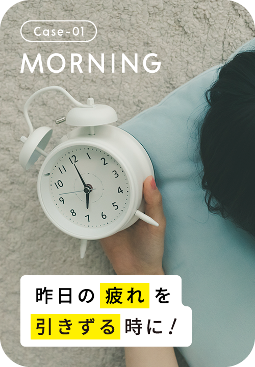 Case-01 MORNING 朝すっきりと起きれない時に！