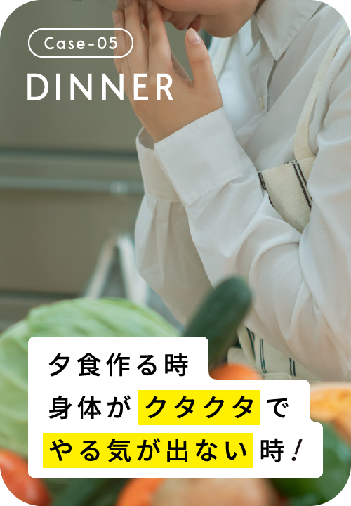 Case-05 DINNER 夕食作る時、身体がクタクタでやる気が出ない時！