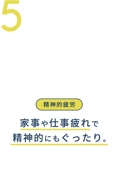 5.精神的疲労 家事や仕事疲れで精神的にもぐったり。