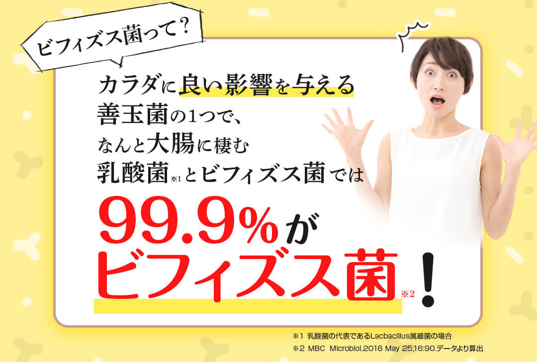 カラダに良い影響を与える善玉菌の1つで、なんと大腸に棲む乳酸菌※1とビフィズス菌では99.9%がビフィズス菌※2
