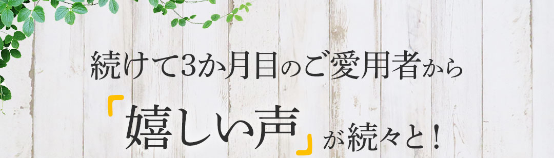 続けて3か月目のご愛用者から嬉しい声が続々と!