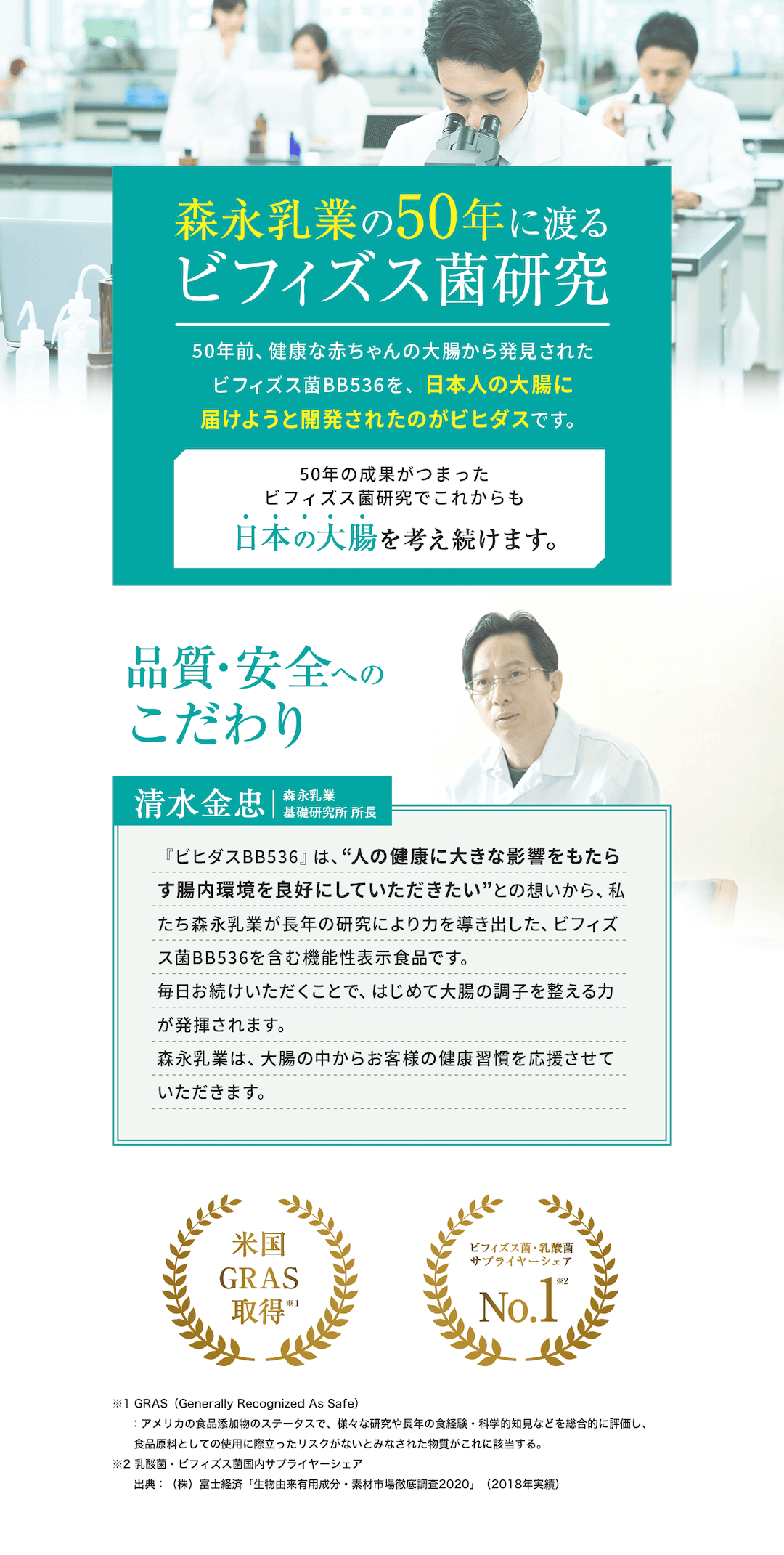 森永乳業の50年に渡るビフィズス菌研究 50年前、健康な赤ちゃんの大腸から発見されたビフィズス菌BB536を、日本人の大腸に届けようと開発されたのがビヒダスです。 50年の成果がつまったビフィズス菌研究でこれからも日本の大腸を考え続けます。 品質・安全へのこだわり 清水金忠|森永乳業 基礎研究所 所長 『ビヒダスBB536』は、“人の健康に大きな影響をもたらす腸内環境を良好にしていただきたい”との想いから、私たち森永乳業が長年の研究により力を導き出した、ビフィズス菌BB536を含む機能性表示食品です。 毎日お続けいただくことで、はじめて大腸の調子を整える力が発揮されます。 森永乳業は、大腸の中からお客様の健康習慣を応援させていただきます。 米国GRAS取得 ※1 GRAS(Generally Recognized As Safe):アメリカの食品添加物のステータスで、様々な研究や長年の食経験・科学的知見などを総合的に評価し、食品原料としての使用に際立ったリスクがないとみなされた物質がこれに該当する。 ビフィズス菌・乳酸菌サプライヤーシェアNo.1 ※2 乳酸菌・ビフィズス菌国内サプライヤーシェア 出典:(株)富士経済「生物由来有用成分・素材市場徹底調査2020」(2018年実績)