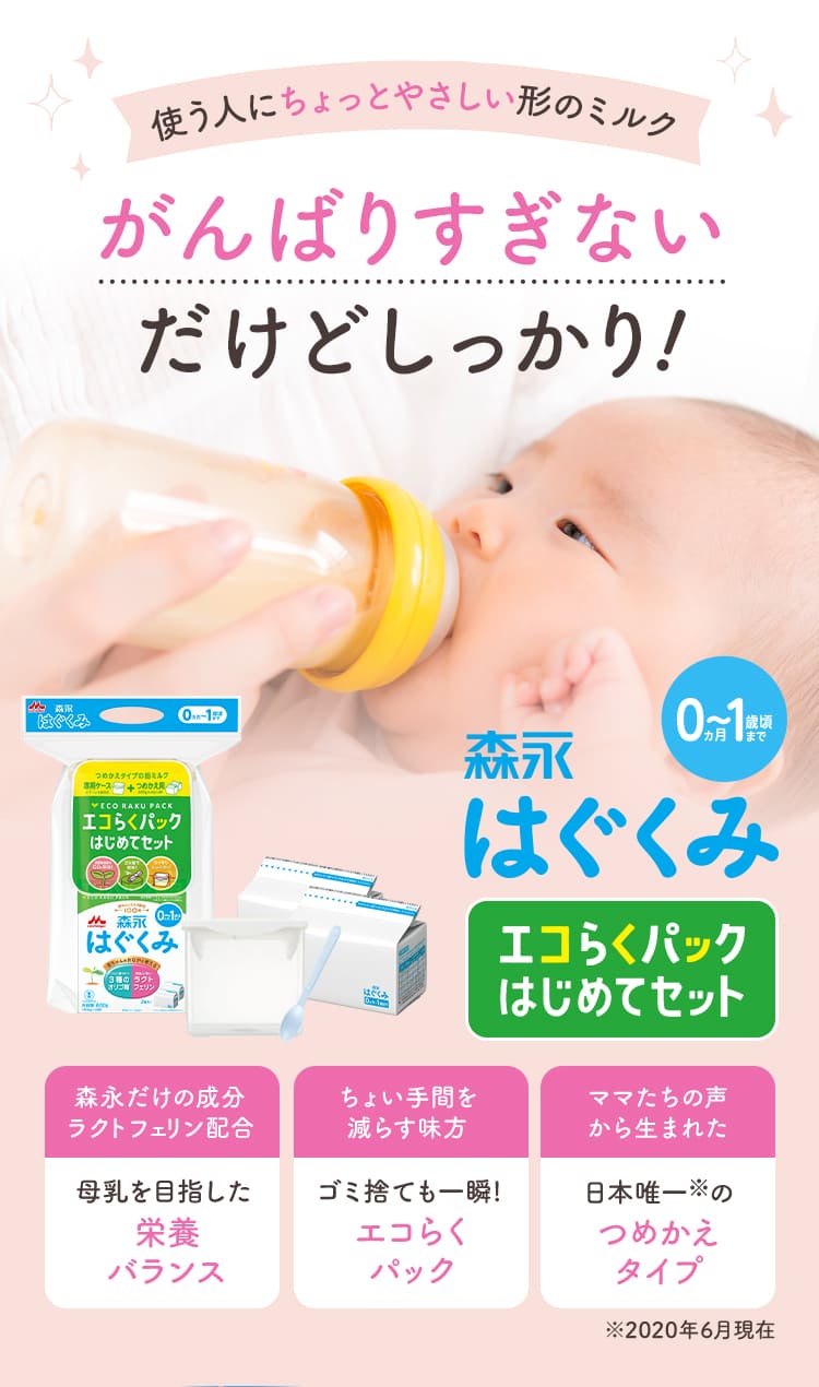 使う人にちょっとやさしい形のミルク がんばりすぎないだけどしっかり 森永はぐくみ　エコらくパックはじめてセット／森永だけの成分ラクトフェリン配合　母乳を目指した栄養バランス／ちょい手間を減らす味方　ゴミ捨ても一瞬!エコらくパック／ママたちの声から生まれた　日本唯一※のつめかえタイプ※2020年6月現在