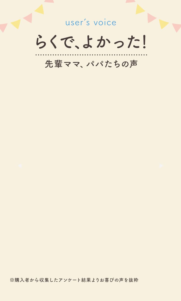 user’s voice　らくで、よかった！先輩ママ、パパたちの声　※購入者から収集したアンケート結果よりお喜びの声を抜粋