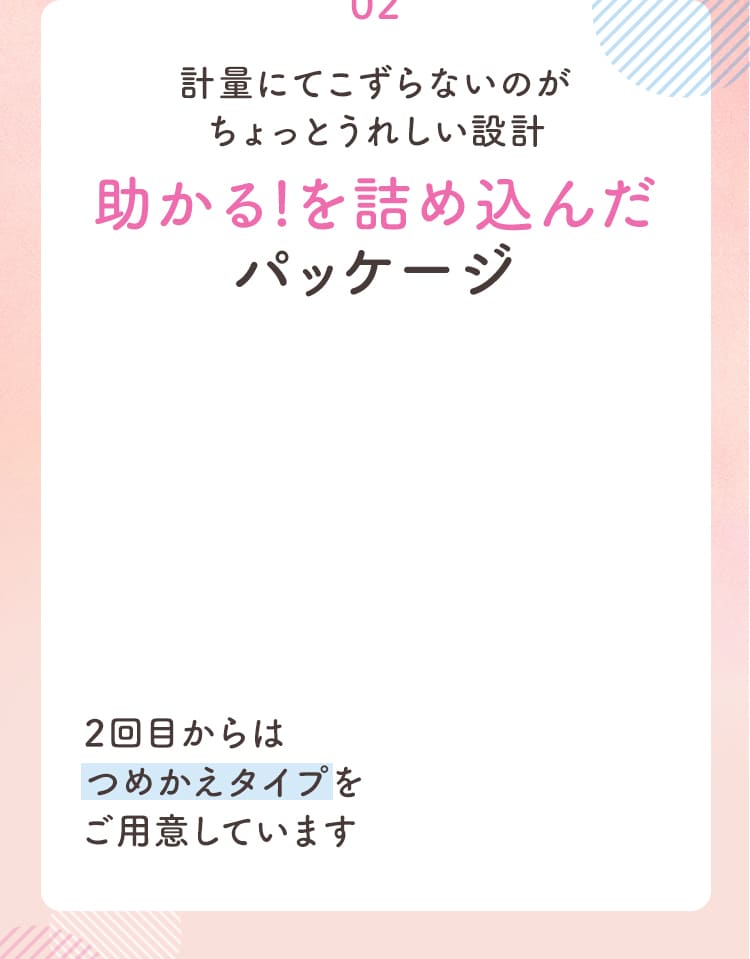 02 計量にてこずらないのがちょっとうれしい設計助かる!を詰め込んだパッケージ 2回目からはつめかえタイプをご用意しています