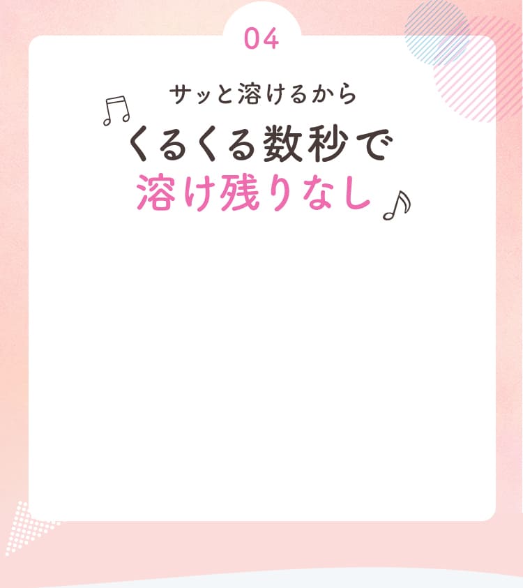 04 サッと溶けるからくるくる数秒で溶け残りなし