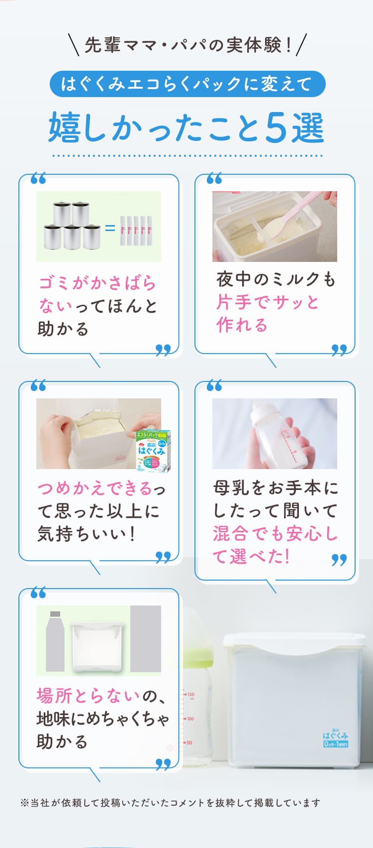 先輩ママ・パパの実体験！はぐくみエコらくパックに変えて嬉しかったこと5選／ゴミがかさばらないってほんと助かる／夜中のミルクも片手でサッと作れる／つめかえできるって思った以上に気持ちいい！／母乳をお手本にしたって聞いて混合でも安心して選べた.！／場所とらないの、地味にめちゃくちゃ助かる ※当社が依頼して投稿いただいたコメントを抜粋して掲載しています