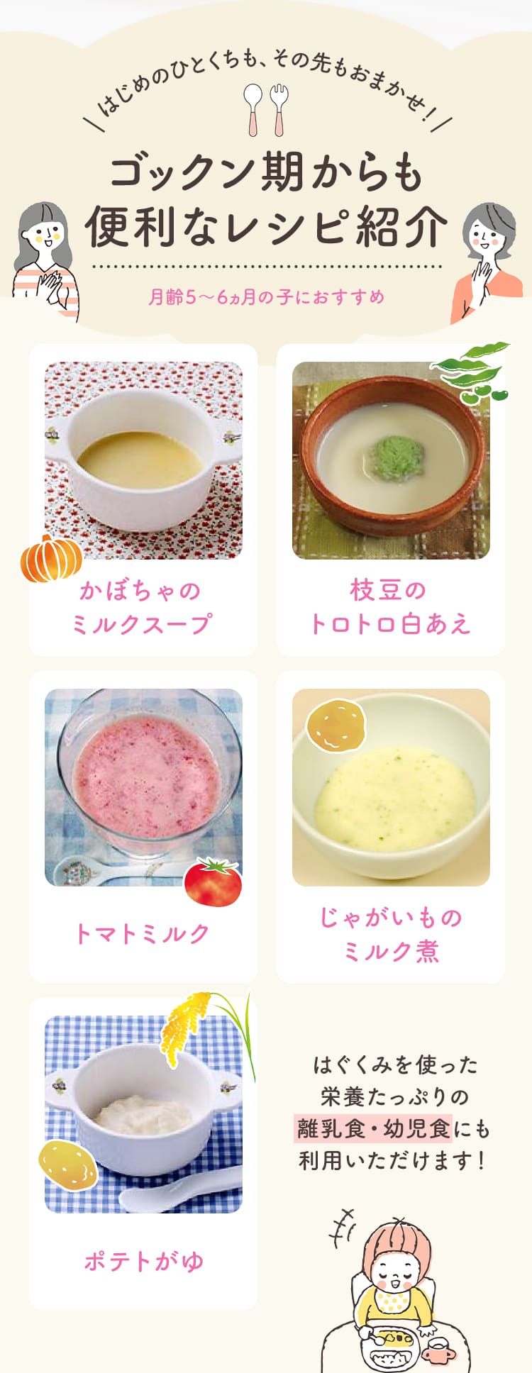 はじめのひとくちも、その先もおまかせ！ゴックン期からも便利なレシピ紹介 かぼちゃのミルクスープ／枝豆のトロトロ白あえ／トマトミルク／じゃがいものミルク煮／ポテトがゆ　はぐくみを使った栄養たっぷりの離乳食・幼児食にも利用いただけます！