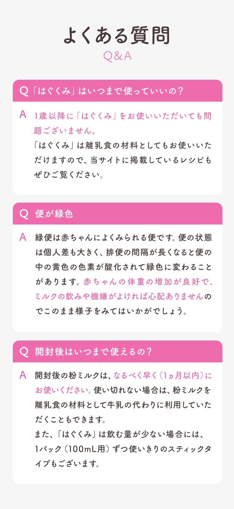よくある質問　Q.「はぐくみ」はいつまで使っていいの？ A.1歳以降に「はぐくみ」をお使いいただいても問題ございません。「はぐくみ」は離乳食の材料としてもお使いいただけますので、当サイトに掲載しているレシピもぜひご覧ください。　Q.便が緑色 A.緑便は赤ちゃんによくみられる便です。便の状態は個人差も大きく、排便の間隔が長くなると便の中の黄色の色素が酸化されて緑色に変わることがあります。赤ちゃんの体重の増加が良好で、ミルクの飲みや機嫌がよければ心配ありませんのでこのまま様子をみてはいかがでしょう。　Q.開封後はいつまで使えるの？ A.開封後の粉ミルクは、なるべく早く（1ヵ月以内）にお使いください。使い切れない場合は、粉ミルクを離乳食の材料として牛乳の代わりに利用していただくこともできます。また、「はぐくみ」は飲む量が少ない場合には、1パック（100mL用）ずつ使いきりのスティックタイプもございます。