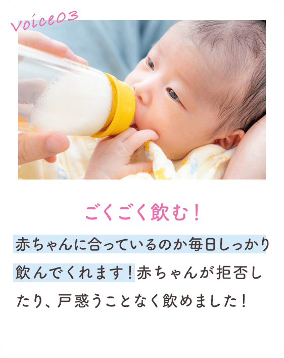 Voice03 ごくごく飲む！ 赤ちゃんに合っているのか毎日しっかり飲んでくれます！赤ちゃんが拒否したり、戸惑うことなく飲めました！