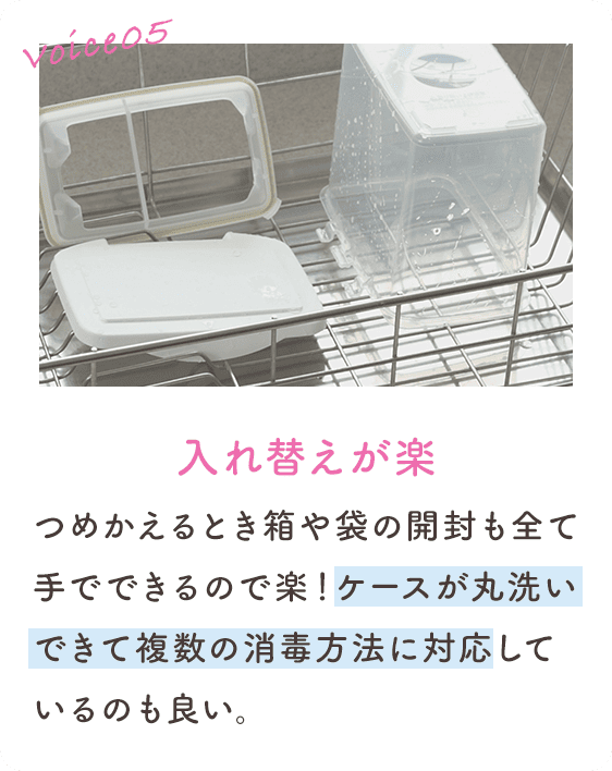 Voice05 入れ替えが楽 つめかえるとき箱や袋の開封も全て手でできるので楽！ケースが丸洗いできて複数の消毒方法に対応しているのも良い。