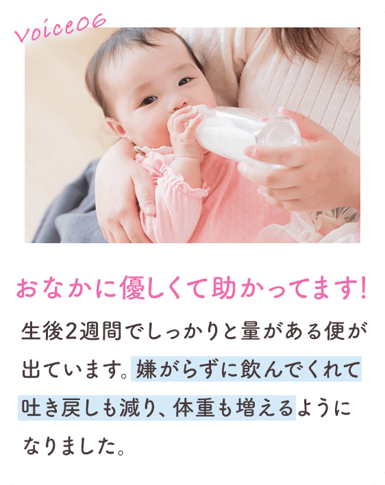 Voice06 おなかに優しくて助かってます！ 生後2週間でしっかりと量がある便が出ています。嫌がらずに飲んでくれて吐き戻しも減り、体重も増えるようになりました。