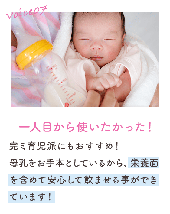 Voice07 一人目から使いたかった！ 完ミ育児派にもおすすめ！母乳をお手本としているから、栄養面を含めて安心して飲ませる事ができています！