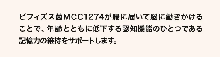 ビフィズス菌MCC1274が腸に届いて脳に働きかけることで、年齢とともに低下する認知機能のひとつである記憶力の維持をサポートします。