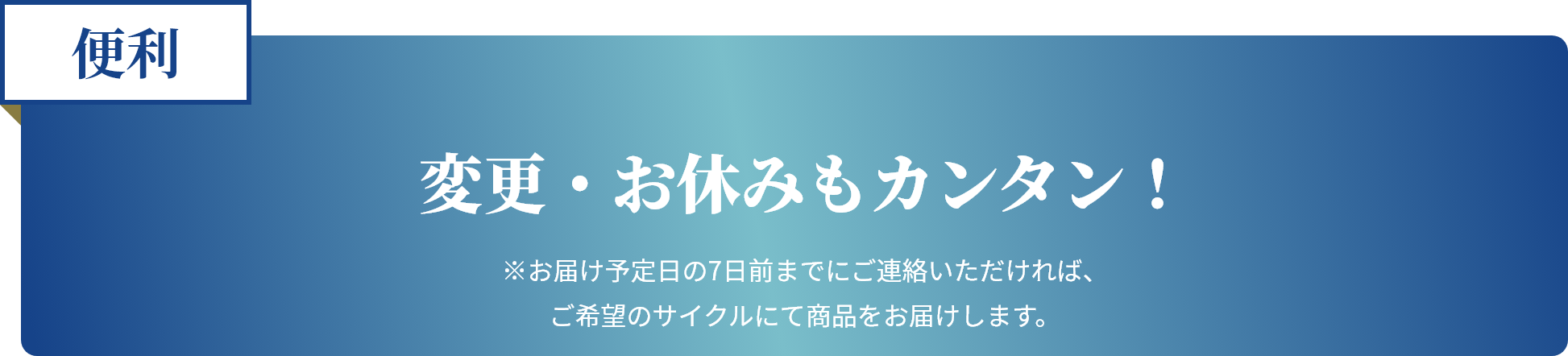 便利 変更・お休みもカンタン！ ※お届け予定日の7日前までにご連絡いただければ、ご希望のサイクルにて商品をお届けします。